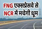 NCR में धूम मचा देगा ये FNG एक्सप्रेसवे, गाजियाबाद से फर्राटा भरते पहुंचेंगे गुरुग्राम, NHAI बनाएगी सड़क!